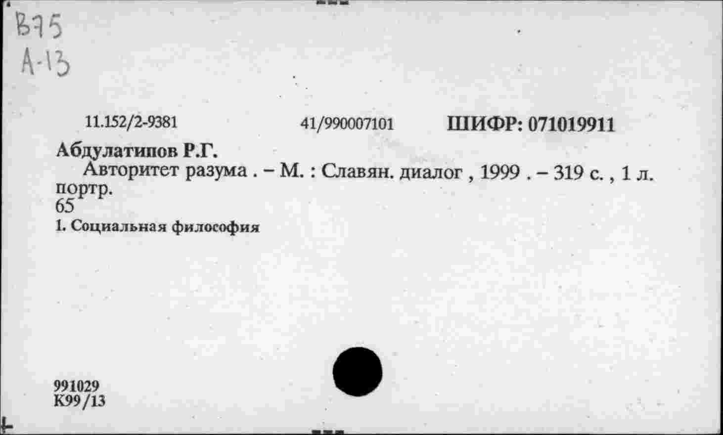 ﻿М5
А-15
11.152/2-9381	41/990007101 ШИФР: 071019911
Абдулатипов Р.Г.
Авторитет разума . - М. : Славян, диалог , 1999 . - 319 с., 1 л. портр.
65
1. Социальная философия
991029
К99/13